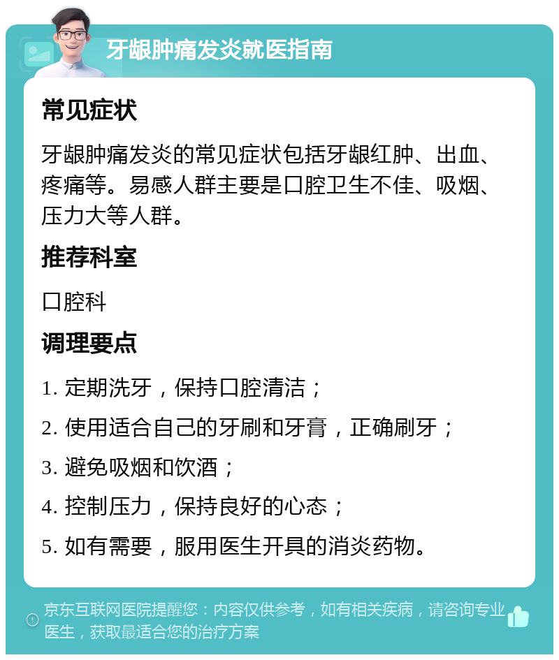 牙龈肿痛发炎就医指南 常见症状 牙龈肿痛发炎的常见症状包括牙龈红肿、出血、疼痛等。易感人群主要是口腔卫生不佳、吸烟、压力大等人群。 推荐科室 口腔科 调理要点 1. 定期洗牙，保持口腔清洁； 2. 使用适合自己的牙刷和牙膏，正确刷牙； 3. 避免吸烟和饮酒； 4. 控制压力，保持良好的心态； 5. 如有需要，服用医生开具的消炎药物。