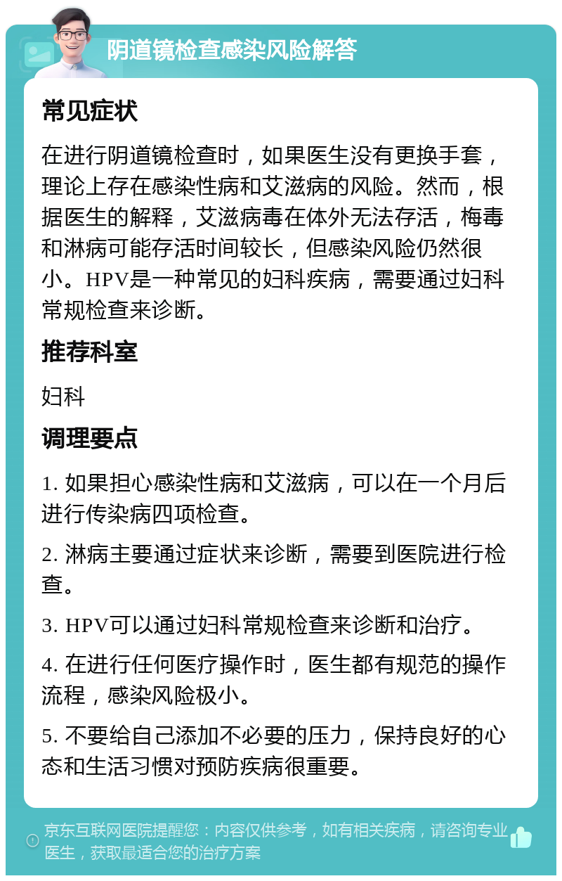 阴道镜检查感染风险解答 常见症状 在进行阴道镜检查时，如果医生没有更换手套，理论上存在感染性病和艾滋病的风险。然而，根据医生的解释，艾滋病毒在体外无法存活，梅毒和淋病可能存活时间较长，但感染风险仍然很小。HPV是一种常见的妇科疾病，需要通过妇科常规检查来诊断。 推荐科室 妇科 调理要点 1. 如果担心感染性病和艾滋病，可以在一个月后进行传染病四项检查。 2. 淋病主要通过症状来诊断，需要到医院进行检查。 3. HPV可以通过妇科常规检查来诊断和治疗。 4. 在进行任何医疗操作时，医生都有规范的操作流程，感染风险极小。 5. 不要给自己添加不必要的压力，保持良好的心态和生活习惯对预防疾病很重要。