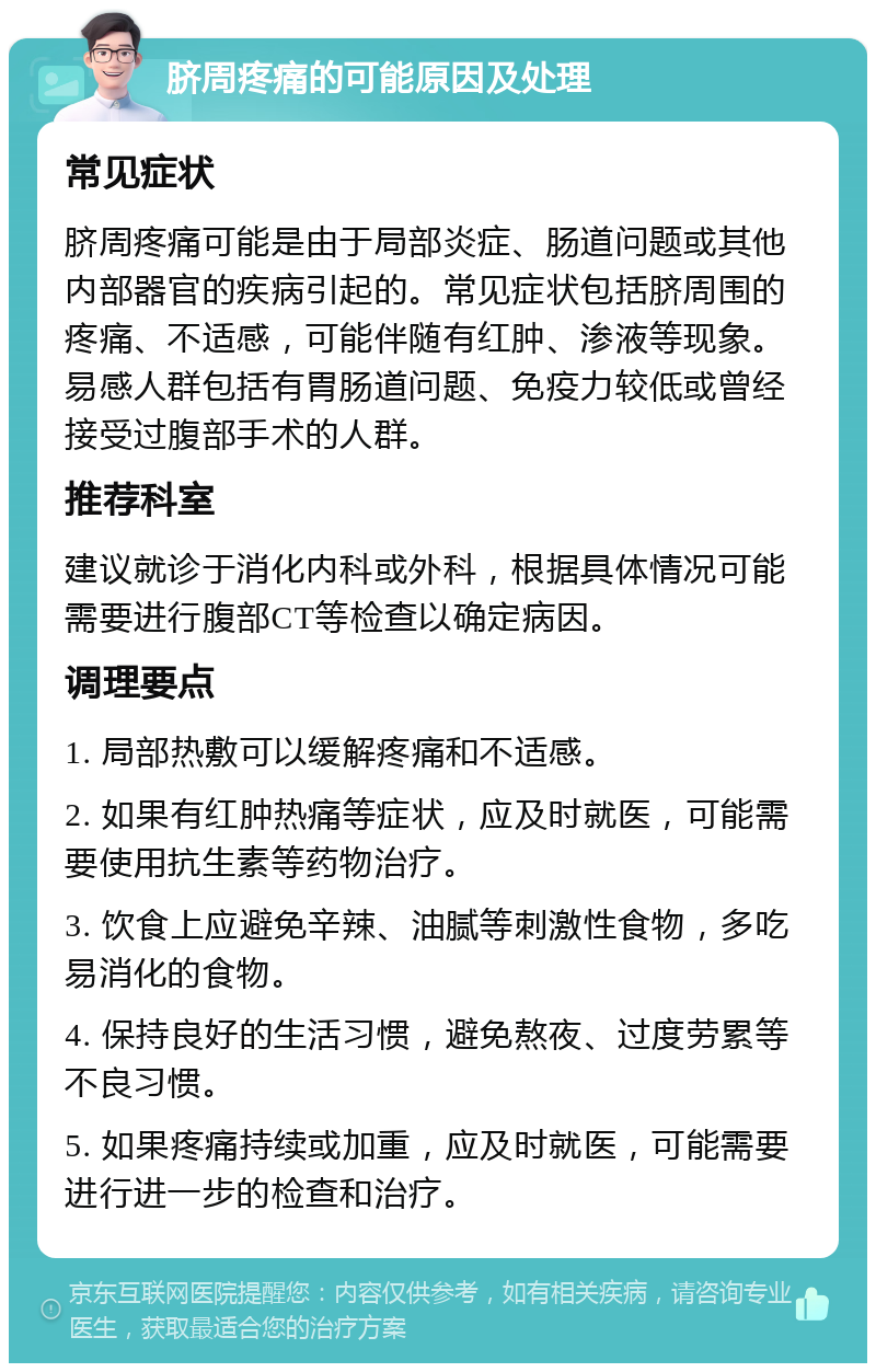 脐周疼痛的可能原因及处理 常见症状 脐周疼痛可能是由于局部炎症、肠道问题或其他内部器官的疾病引起的。常见症状包括脐周围的疼痛、不适感，可能伴随有红肿、渗液等现象。易感人群包括有胃肠道问题、免疫力较低或曾经接受过腹部手术的人群。 推荐科室 建议就诊于消化内科或外科，根据具体情况可能需要进行腹部CT等检查以确定病因。 调理要点 1. 局部热敷可以缓解疼痛和不适感。 2. 如果有红肿热痛等症状，应及时就医，可能需要使用抗生素等药物治疗。 3. 饮食上应避免辛辣、油腻等刺激性食物，多吃易消化的食物。 4. 保持良好的生活习惯，避免熬夜、过度劳累等不良习惯。 5. 如果疼痛持续或加重，应及时就医，可能需要进行进一步的检查和治疗。