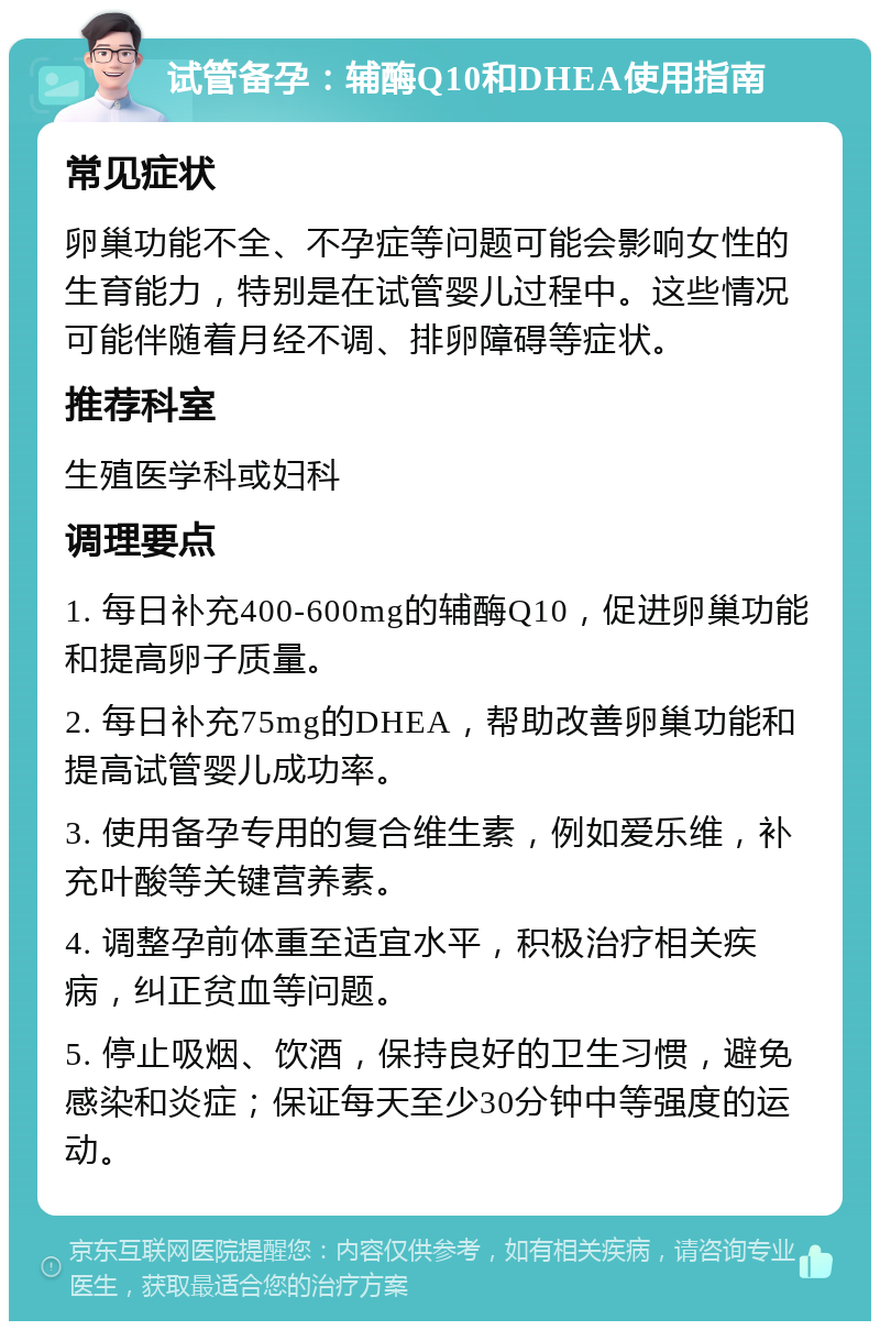 试管备孕：辅酶Q10和DHEA使用指南 常见症状 卵巢功能不全、不孕症等问题可能会影响女性的生育能力，特别是在试管婴儿过程中。这些情况可能伴随着月经不调、排卵障碍等症状。 推荐科室 生殖医学科或妇科 调理要点 1. 每日补充400-600mg的辅酶Q10，促进卵巢功能和提高卵子质量。 2. 每日补充75mg的DHEA，帮助改善卵巢功能和提高试管婴儿成功率。 3. 使用备孕专用的复合维生素，例如爱乐维，补充叶酸等关键营养素。 4. 调整孕前体重至适宜水平，积极治疗相关疾病，纠正贫血等问题。 5. 停止吸烟、饮酒，保持良好的卫生习惯，避免感染和炎症；保证每天至少30分钟中等强度的运动。