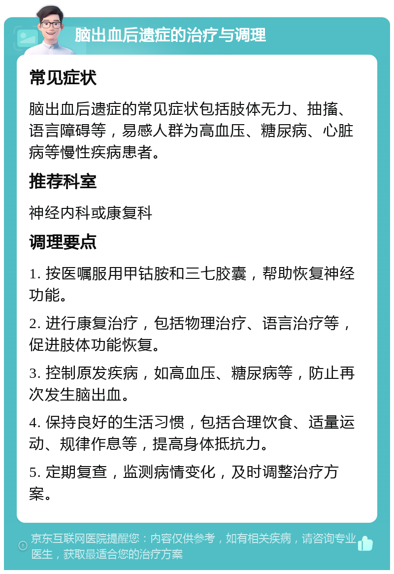 脑出血后遗症的治疗与调理 常见症状 脑出血后遗症的常见症状包括肢体无力、抽搐、语言障碍等，易感人群为高血压、糖尿病、心脏病等慢性疾病患者。 推荐科室 神经内科或康复科 调理要点 1. 按医嘱服用甲钴胺和三七胶囊，帮助恢复神经功能。 2. 进行康复治疗，包括物理治疗、语言治疗等，促进肢体功能恢复。 3. 控制原发疾病，如高血压、糖尿病等，防止再次发生脑出血。 4. 保持良好的生活习惯，包括合理饮食、适量运动、规律作息等，提高身体抵抗力。 5. 定期复查，监测病情变化，及时调整治疗方案。