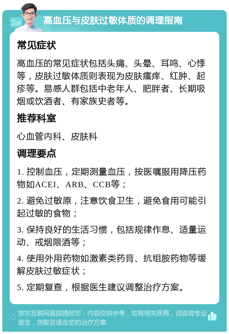 高血压与皮肤过敏体质的调理指南 常见症状 高血压的常见症状包括头痛、头晕、耳鸣、心悸等，皮肤过敏体质则表现为皮肤瘙痒、红肿、起疹等。易感人群包括中老年人、肥胖者、长期吸烟或饮酒者、有家族史者等。 推荐科室 心血管内科、皮肤科 调理要点 1. 控制血压，定期测量血压，按医嘱服用降压药物如ACEI、ARB、CCB等； 2. 避免过敏原，注意饮食卫生，避免食用可能引起过敏的食物； 3. 保持良好的生活习惯，包括规律作息、适量运动、戒烟限酒等； 4. 使用外用药物如激素类药膏、抗组胺药物等缓解皮肤过敏症状； 5. 定期复查，根据医生建议调整治疗方案。