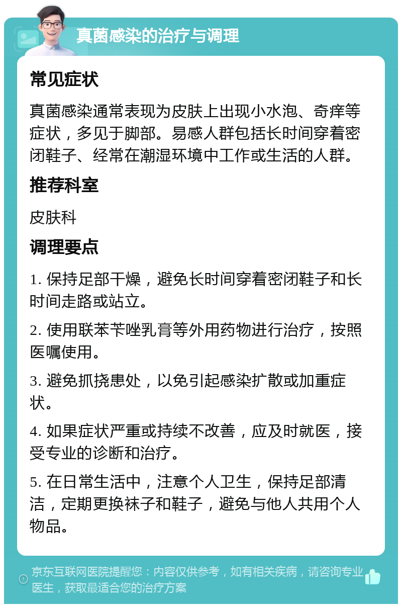 真菌感染的治疗与调理 常见症状 真菌感染通常表现为皮肤上出现小水泡、奇痒等症状，多见于脚部。易感人群包括长时间穿着密闭鞋子、经常在潮湿环境中工作或生活的人群。 推荐科室 皮肤科 调理要点 1. 保持足部干燥，避免长时间穿着密闭鞋子和长时间走路或站立。 2. 使用联苯苄唑乳膏等外用药物进行治疗，按照医嘱使用。 3. 避免抓挠患处，以免引起感染扩散或加重症状。 4. 如果症状严重或持续不改善，应及时就医，接受专业的诊断和治疗。 5. 在日常生活中，注意个人卫生，保持足部清洁，定期更换袜子和鞋子，避免与他人共用个人物品。