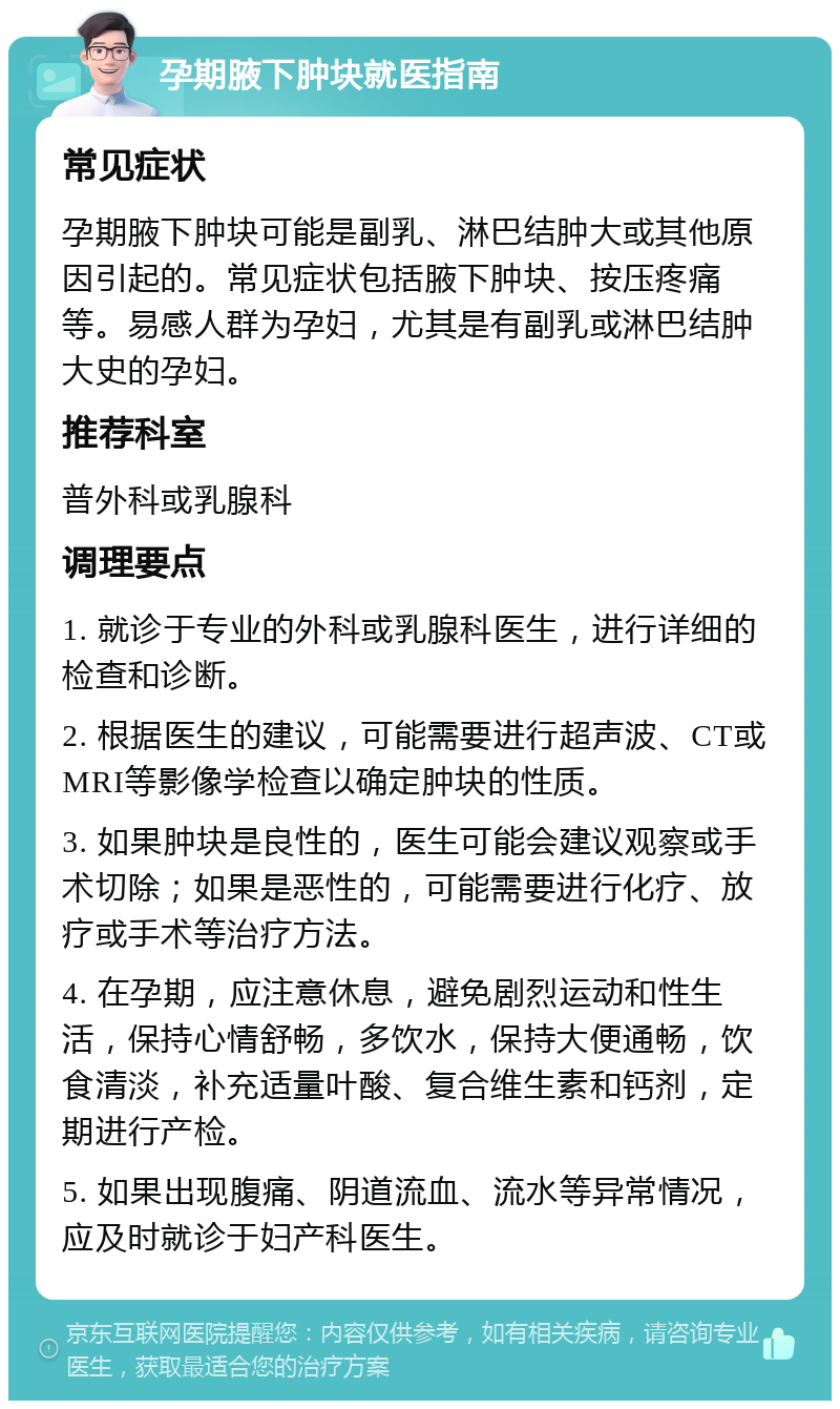 孕期腋下肿块就医指南 常见症状 孕期腋下肿块可能是副乳、淋巴结肿大或其他原因引起的。常见症状包括腋下肿块、按压疼痛等。易感人群为孕妇，尤其是有副乳或淋巴结肿大史的孕妇。 推荐科室 普外科或乳腺科 调理要点 1. 就诊于专业的外科或乳腺科医生，进行详细的检查和诊断。 2. 根据医生的建议，可能需要进行超声波、CT或MRI等影像学检查以确定肿块的性质。 3. 如果肿块是良性的，医生可能会建议观察或手术切除；如果是恶性的，可能需要进行化疗、放疗或手术等治疗方法。 4. 在孕期，应注意休息，避免剧烈运动和性生活，保持心情舒畅，多饮水，保持大便通畅，饮食清淡，补充适量叶酸、复合维生素和钙剂，定期进行产检。 5. 如果出现腹痛、阴道流血、流水等异常情况，应及时就诊于妇产科医生。