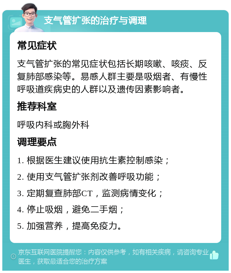 支气管扩张的治疗与调理 常见症状 支气管扩张的常见症状包括长期咳嗽、咳痰、反复肺部感染等。易感人群主要是吸烟者、有慢性呼吸道疾病史的人群以及遗传因素影响者。 推荐科室 呼吸内科或胸外科 调理要点 1. 根据医生建议使用抗生素控制感染； 2. 使用支气管扩张剂改善呼吸功能； 3. 定期复查肺部CT，监测病情变化； 4. 停止吸烟，避免二手烟； 5. 加强营养，提高免疫力。