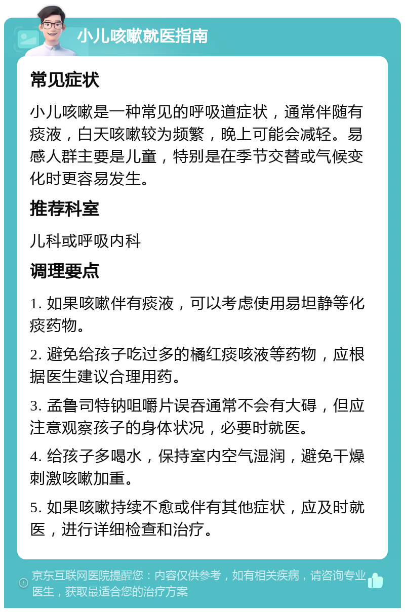 小儿咳嗽就医指南 常见症状 小儿咳嗽是一种常见的呼吸道症状，通常伴随有痰液，白天咳嗽较为频繁，晚上可能会减轻。易感人群主要是儿童，特别是在季节交替或气候变化时更容易发生。 推荐科室 儿科或呼吸内科 调理要点 1. 如果咳嗽伴有痰液，可以考虑使用易坦静等化痰药物。 2. 避免给孩子吃过多的橘红痰咳液等药物，应根据医生建议合理用药。 3. 孟鲁司特钠咀嚼片误吞通常不会有大碍，但应注意观察孩子的身体状况，必要时就医。 4. 给孩子多喝水，保持室内空气湿润，避免干燥刺激咳嗽加重。 5. 如果咳嗽持续不愈或伴有其他症状，应及时就医，进行详细检查和治疗。