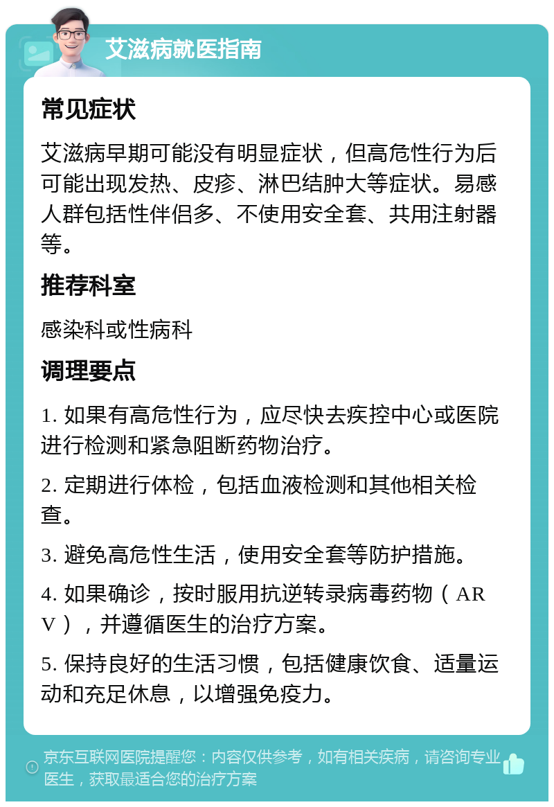 艾滋病就医指南 常见症状 艾滋病早期可能没有明显症状，但高危性行为后可能出现发热、皮疹、淋巴结肿大等症状。易感人群包括性伴侣多、不使用安全套、共用注射器等。 推荐科室 感染科或性病科 调理要点 1. 如果有高危性行为，应尽快去疾控中心或医院进行检测和紧急阻断药物治疗。 2. 定期进行体检，包括血液检测和其他相关检查。 3. 避免高危性生活，使用安全套等防护措施。 4. 如果确诊，按时服用抗逆转录病毒药物（ARV），并遵循医生的治疗方案。 5. 保持良好的生活习惯，包括健康饮食、适量运动和充足休息，以增强免疫力。