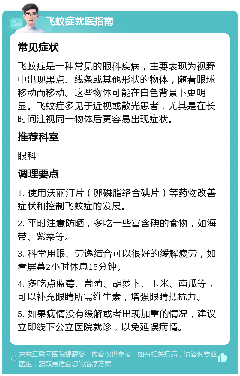 飞蚊症就医指南 常见症状 飞蚊症是一种常见的眼科疾病，主要表现为视野中出现黑点、线条或其他形状的物体，随着眼球移动而移动。这些物体可能在白色背景下更明显。飞蚊症多见于近视或散光患者，尤其是在长时间注视同一物体后更容易出现症状。 推荐科室 眼科 调理要点 1. 使用沃丽汀片（卵磷脂络合碘片）等药物改善症状和控制飞蚊症的发展。 2. 平时注意防晒，多吃一些富含碘的食物，如海带、紫菜等。 3. 科学用眼、劳逸结合可以很好的缓解疲劳，如看屏幕2小时休息15分钟。 4. 多吃点蓝莓、葡萄、胡萝卜、玉米、南瓜等，可以补充眼睛所需维生素，增强眼睛抵抗力。 5. 如果病情没有缓解或者出现加重的情况，建议立即线下公立医院就诊，以免延误病情。