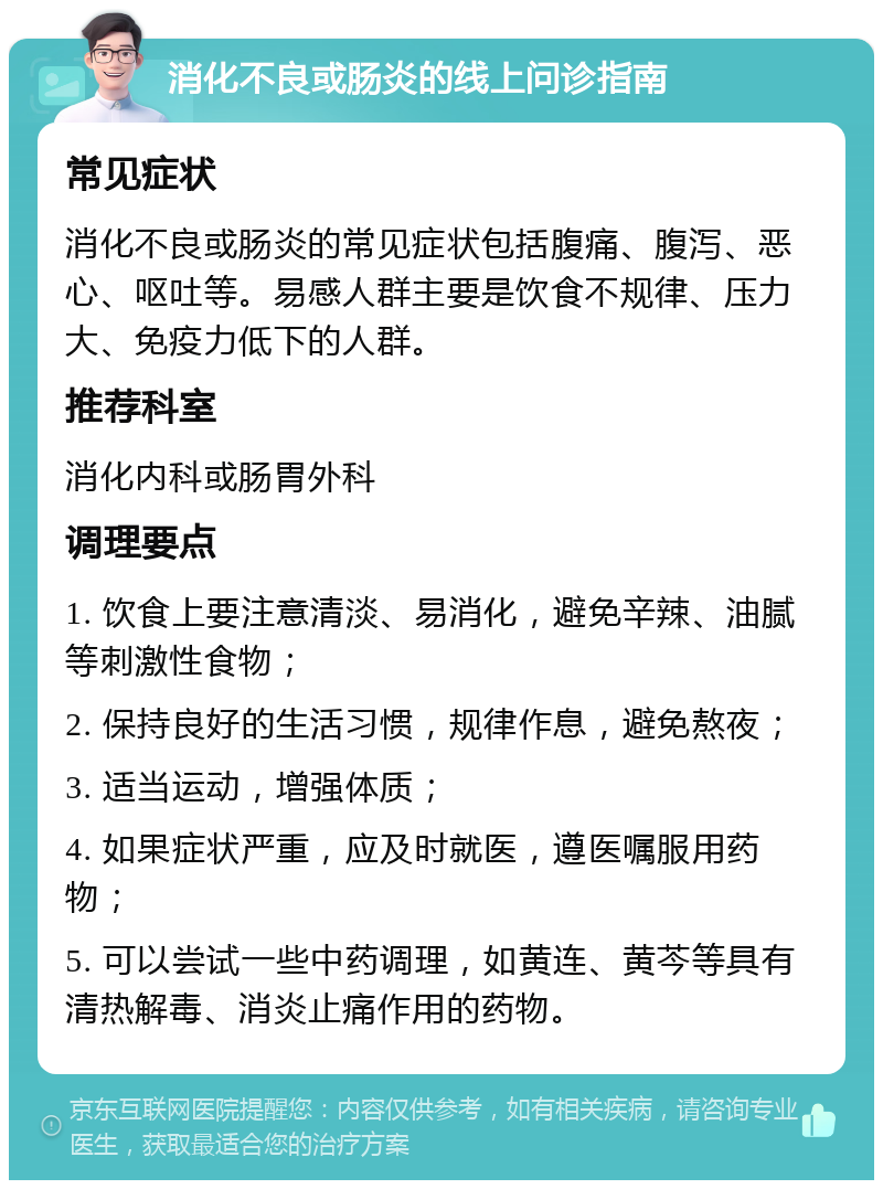 消化不良或肠炎的线上问诊指南 常见症状 消化不良或肠炎的常见症状包括腹痛、腹泻、恶心、呕吐等。易感人群主要是饮食不规律、压力大、免疫力低下的人群。 推荐科室 消化内科或肠胃外科 调理要点 1. 饮食上要注意清淡、易消化，避免辛辣、油腻等刺激性食物； 2. 保持良好的生活习惯，规律作息，避免熬夜； 3. 适当运动，增强体质； 4. 如果症状严重，应及时就医，遵医嘱服用药物； 5. 可以尝试一些中药调理，如黄连、黄芩等具有清热解毒、消炎止痛作用的药物。