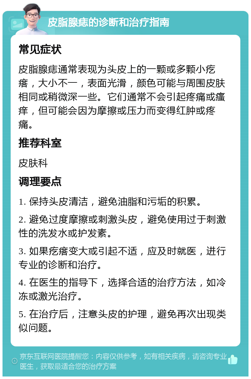 皮脂腺痣的诊断和治疗指南 常见症状 皮脂腺痣通常表现为头皮上的一颗或多颗小疙瘩，大小不一，表面光滑，颜色可能与周围皮肤相同或稍微深一些。它们通常不会引起疼痛或瘙痒，但可能会因为摩擦或压力而变得红肿或疼痛。 推荐科室 皮肤科 调理要点 1. 保持头皮清洁，避免油脂和污垢的积累。 2. 避免过度摩擦或刺激头皮，避免使用过于刺激性的洗发水或护发素。 3. 如果疙瘩变大或引起不适，应及时就医，进行专业的诊断和治疗。 4. 在医生的指导下，选择合适的治疗方法，如冷冻或激光治疗。 5. 在治疗后，注意头皮的护理，避免再次出现类似问题。