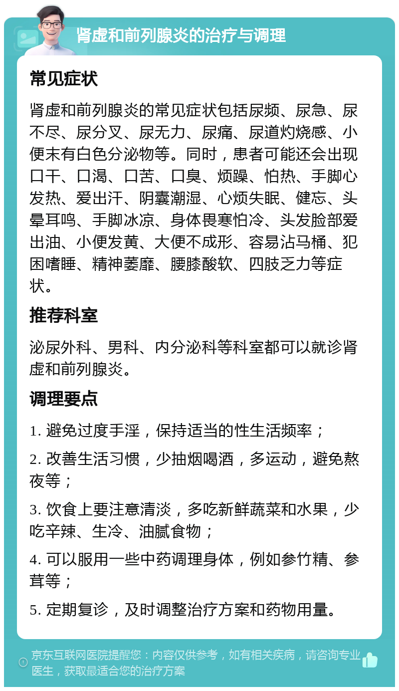 肾虚和前列腺炎的治疗与调理 常见症状 肾虚和前列腺炎的常见症状包括尿频、尿急、尿不尽、尿分叉、尿无力、尿痛、尿道灼烧感、小便末有白色分泌物等。同时，患者可能还会出现口干、口渴、口苦、口臭、烦躁、怕热、手脚心发热、爱出汗、阴囊潮湿、心烦失眠、健忘、头晕耳鸣、手脚冰凉、身体畏寒怕冷、头发脸部爱出油、小便发黄、大便不成形、容易沾马桶、犯困嗜睡、精神萎靡、腰膝酸软、四肢乏力等症状。 推荐科室 泌尿外科、男科、内分泌科等科室都可以就诊肾虚和前列腺炎。 调理要点 1. 避免过度手淫，保持适当的性生活频率； 2. 改善生活习惯，少抽烟喝酒，多运动，避免熬夜等； 3. 饮食上要注意清淡，多吃新鲜蔬菜和水果，少吃辛辣、生冷、油腻食物； 4. 可以服用一些中药调理身体，例如参竹精、参茸等； 5. 定期复诊，及时调整治疗方案和药物用量。