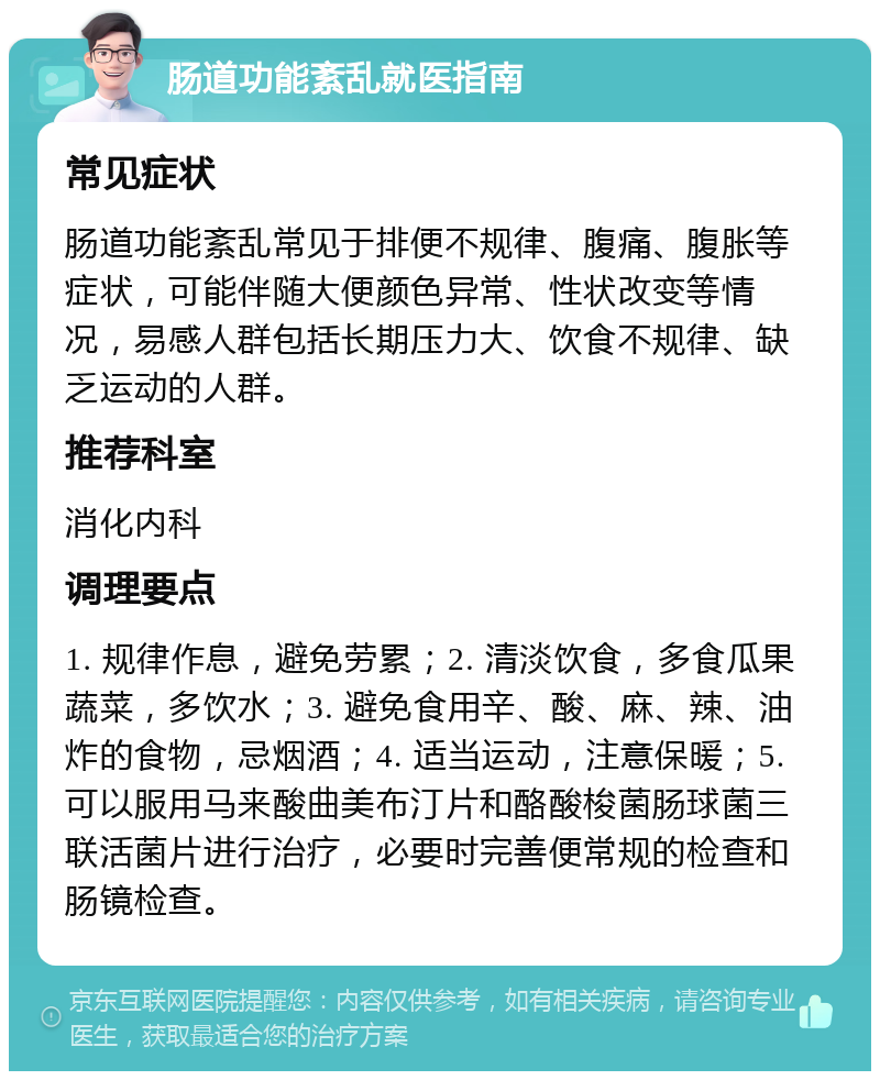 肠道功能紊乱就医指南 常见症状 肠道功能紊乱常见于排便不规律、腹痛、腹胀等症状，可能伴随大便颜色异常、性状改变等情况，易感人群包括长期压力大、饮食不规律、缺乏运动的人群。 推荐科室 消化内科 调理要点 1. 规律作息，避免劳累；2. 清淡饮食，多食瓜果蔬菜，多饮水；3. 避免食用辛、酸、麻、辣、油炸的食物，忌烟酒；4. 适当运动，注意保暖；5. 可以服用马来酸曲美布汀片和酪酸梭菌肠球菌三联活菌片进行治疗，必要时完善便常规的检查和肠镜检查。