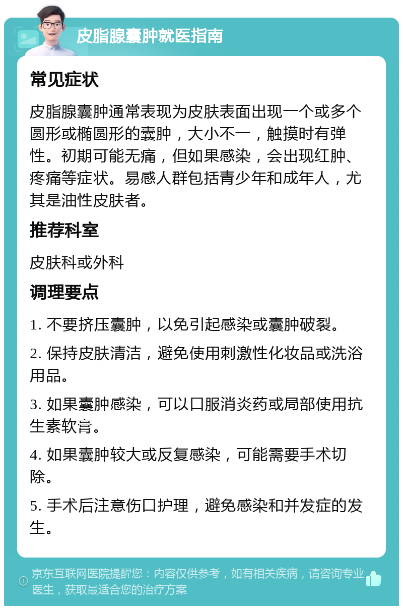 皮脂腺囊肿就医指南 常见症状 皮脂腺囊肿通常表现为皮肤表面出现一个或多个圆形或椭圆形的囊肿，大小不一，触摸时有弹性。初期可能无痛，但如果感染，会出现红肿、疼痛等症状。易感人群包括青少年和成年人，尤其是油性皮肤者。 推荐科室 皮肤科或外科 调理要点 1. 不要挤压囊肿，以免引起感染或囊肿破裂。 2. 保持皮肤清洁，避免使用刺激性化妆品或洗浴用品。 3. 如果囊肿感染，可以口服消炎药或局部使用抗生素软膏。 4. 如果囊肿较大或反复感染，可能需要手术切除。 5. 手术后注意伤口护理，避免感染和并发症的发生。