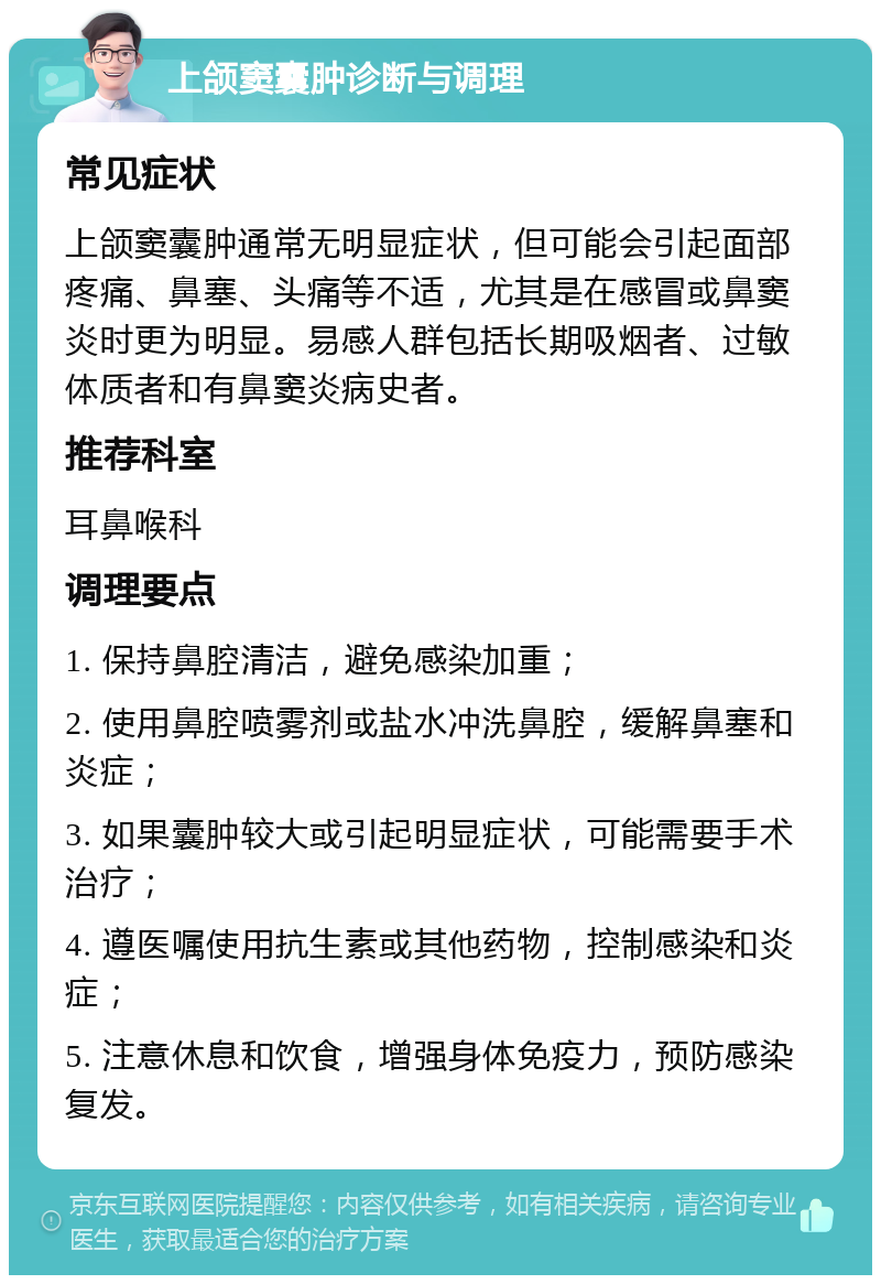 上颌窦囊肿诊断与调理 常见症状 上颌窦囊肿通常无明显症状，但可能会引起面部疼痛、鼻塞、头痛等不适，尤其是在感冒或鼻窦炎时更为明显。易感人群包括长期吸烟者、过敏体质者和有鼻窦炎病史者。 推荐科室 耳鼻喉科 调理要点 1. 保持鼻腔清洁，避免感染加重； 2. 使用鼻腔喷雾剂或盐水冲洗鼻腔，缓解鼻塞和炎症； 3. 如果囊肿较大或引起明显症状，可能需要手术治疗； 4. 遵医嘱使用抗生素或其他药物，控制感染和炎症； 5. 注意休息和饮食，增强身体免疫力，预防感染复发。