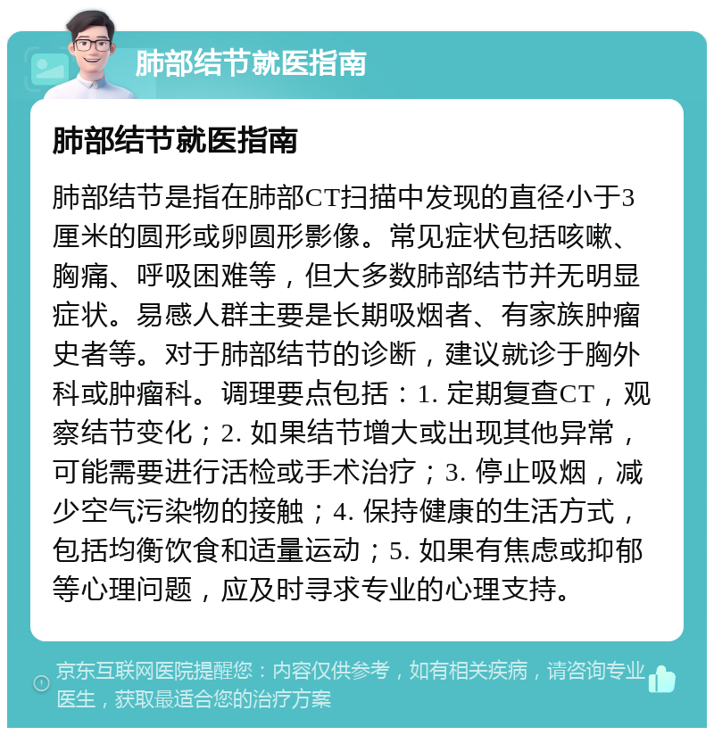 肺部结节就医指南 肺部结节就医指南 肺部结节是指在肺部CT扫描中发现的直径小于3厘米的圆形或卵圆形影像。常见症状包括咳嗽、胸痛、呼吸困难等，但大多数肺部结节并无明显症状。易感人群主要是长期吸烟者、有家族肿瘤史者等。对于肺部结节的诊断，建议就诊于胸外科或肿瘤科。调理要点包括：1. 定期复查CT，观察结节变化；2. 如果结节增大或出现其他异常，可能需要进行活检或手术治疗；3. 停止吸烟，减少空气污染物的接触；4. 保持健康的生活方式，包括均衡饮食和适量运动；5. 如果有焦虑或抑郁等心理问题，应及时寻求专业的心理支持。