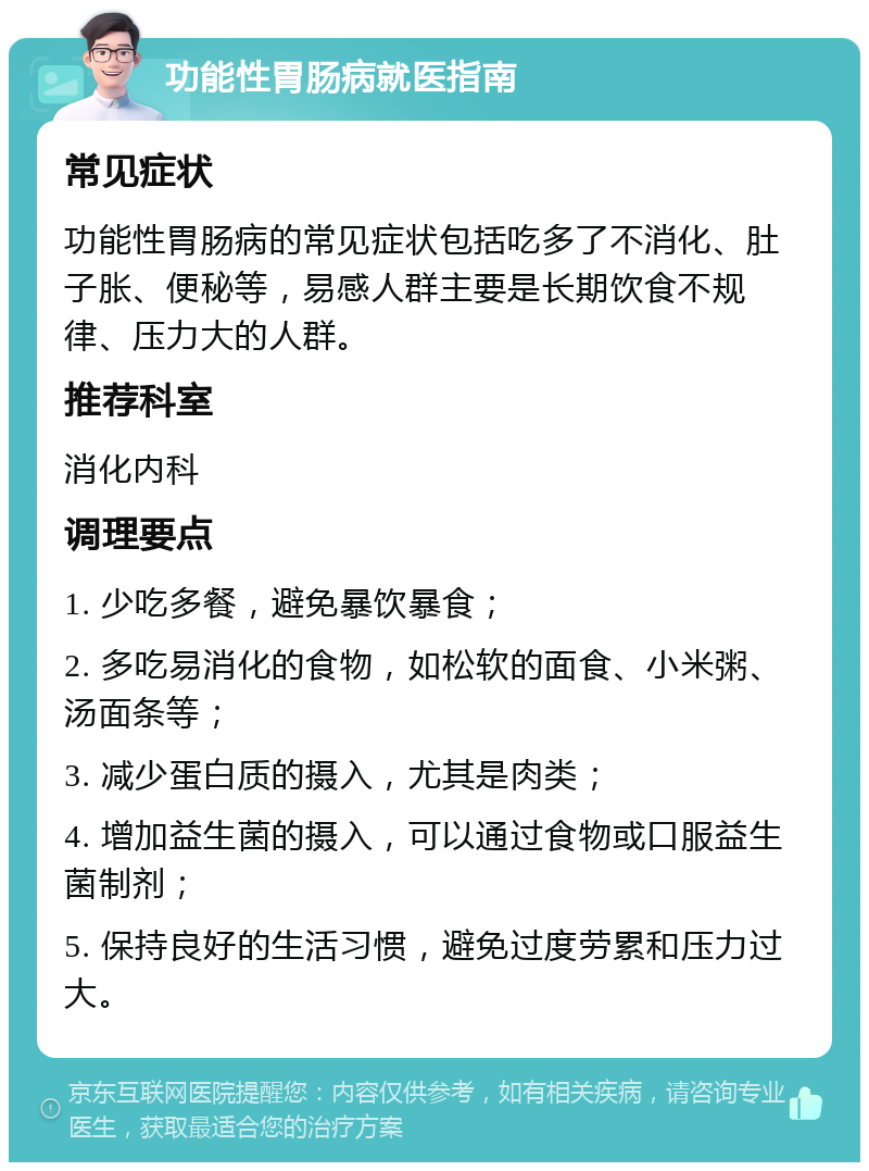 功能性胃肠病就医指南 常见症状 功能性胃肠病的常见症状包括吃多了不消化、肚子胀、便秘等，易感人群主要是长期饮食不规律、压力大的人群。 推荐科室 消化内科 调理要点 1. 少吃多餐，避免暴饮暴食； 2. 多吃易消化的食物，如松软的面食、小米粥、汤面条等； 3. 减少蛋白质的摄入，尤其是肉类； 4. 增加益生菌的摄入，可以通过食物或口服益生菌制剂； 5. 保持良好的生活习惯，避免过度劳累和压力过大。