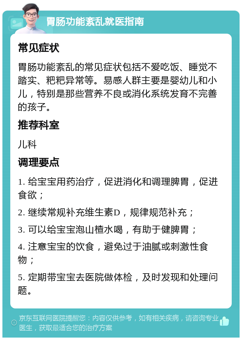 胃肠功能紊乱就医指南 常见症状 胃肠功能紊乱的常见症状包括不爱吃饭、睡觉不踏实、粑粑异常等。易感人群主要是婴幼儿和小儿，特别是那些营养不良或消化系统发育不完善的孩子。 推荐科室 儿科 调理要点 1. 给宝宝用药治疗，促进消化和调理脾胃，促进食欲； 2. 继续常规补充维生素D，规律规范补充； 3. 可以给宝宝泡山楂水喝，有助于健脾胃； 4. 注意宝宝的饮食，避免过于油腻或刺激性食物； 5. 定期带宝宝去医院做体检，及时发现和处理问题。