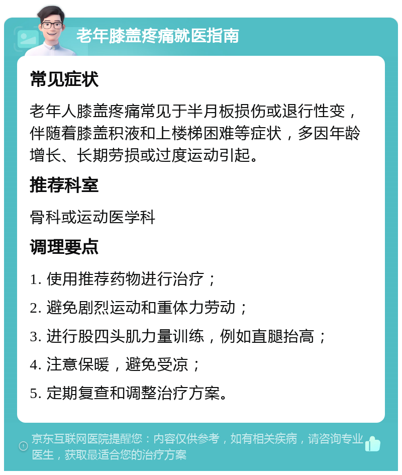 老年膝盖疼痛就医指南 常见症状 老年人膝盖疼痛常见于半月板损伤或退行性变，伴随着膝盖积液和上楼梯困难等症状，多因年龄增长、长期劳损或过度运动引起。 推荐科室 骨科或运动医学科 调理要点 1. 使用推荐药物进行治疗； 2. 避免剧烈运动和重体力劳动； 3. 进行股四头肌力量训练，例如直腿抬高； 4. 注意保暖，避免受凉； 5. 定期复查和调整治疗方案。