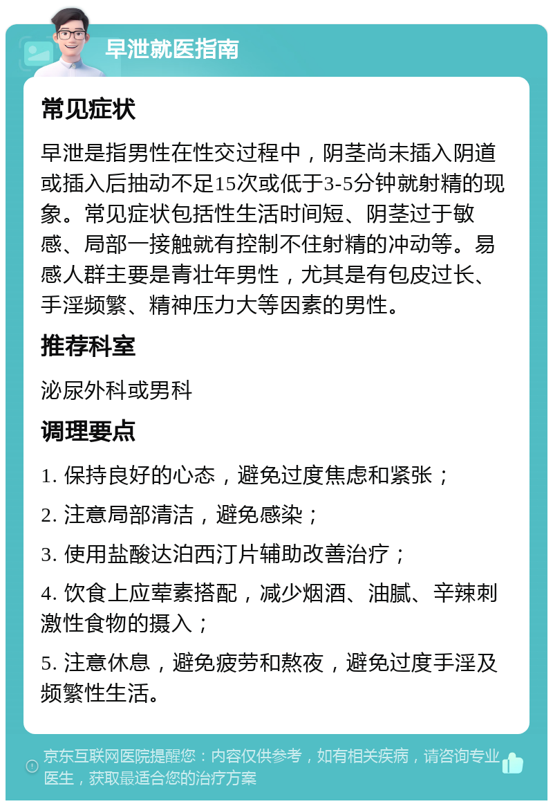 早泄就医指南 常见症状 早泄是指男性在性交过程中，阴茎尚未插入阴道或插入后抽动不足15次或低于3-5分钟就射精的现象。常见症状包括性生活时间短、阴茎过于敏感、局部一接触就有控制不住射精的冲动等。易感人群主要是青壮年男性，尤其是有包皮过长、手淫频繁、精神压力大等因素的男性。 推荐科室 泌尿外科或男科 调理要点 1. 保持良好的心态，避免过度焦虑和紧张； 2. 注意局部清洁，避免感染； 3. 使用盐酸达泊西汀片辅助改善治疗； 4. 饮食上应荤素搭配，减少烟酒、油腻、辛辣刺激性食物的摄入； 5. 注意休息，避免疲劳和熬夜，避免过度手淫及频繁性生活。