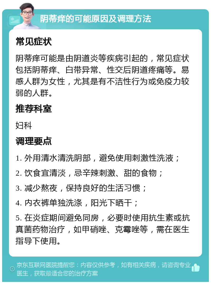 阴蒂痒的可能原因及调理方法 常见症状 阴蒂痒可能是由阴道炎等疾病引起的，常见症状包括阴蒂痒、白带异常、性交后阴道疼痛等。易感人群为女性，尤其是有不洁性行为或免疫力较弱的人群。 推荐科室 妇科 调理要点 1. 外用清水清洗阴部，避免使用刺激性洗液； 2. 饮食宜清淡，忌辛辣刺激、甜的食物； 3. 减少熬夜，保持良好的生活习惯； 4. 内衣裤单独洗涤，阳光下晒干； 5. 在炎症期间避免同房，必要时使用抗生素或抗真菌药物治疗，如甲硝唑、克霉唑等，需在医生指导下使用。