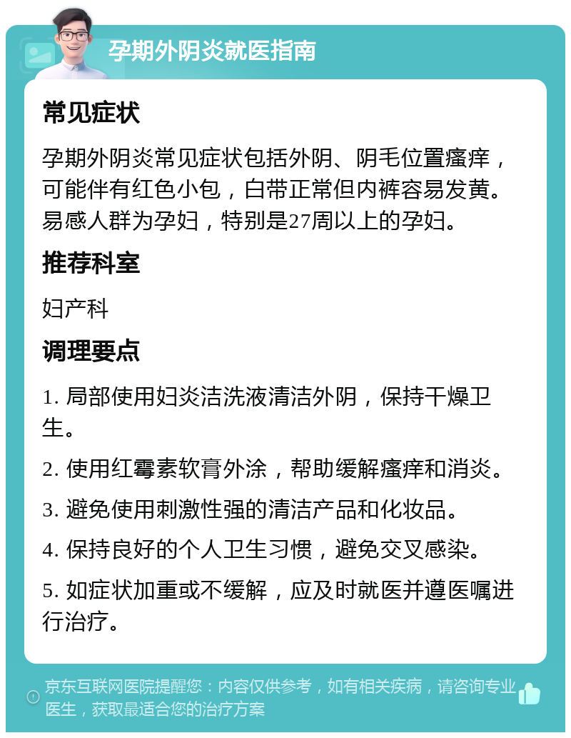 孕期外阴炎就医指南 常见症状 孕期外阴炎常见症状包括外阴、阴毛位置瘙痒，可能伴有红色小包，白带正常但内裤容易发黄。易感人群为孕妇，特别是27周以上的孕妇。 推荐科室 妇产科 调理要点 1. 局部使用妇炎洁洗液清洁外阴，保持干燥卫生。 2. 使用红霉素软膏外涂，帮助缓解瘙痒和消炎。 3. 避免使用刺激性强的清洁产品和化妆品。 4. 保持良好的个人卫生习惯，避免交叉感染。 5. 如症状加重或不缓解，应及时就医并遵医嘱进行治疗。