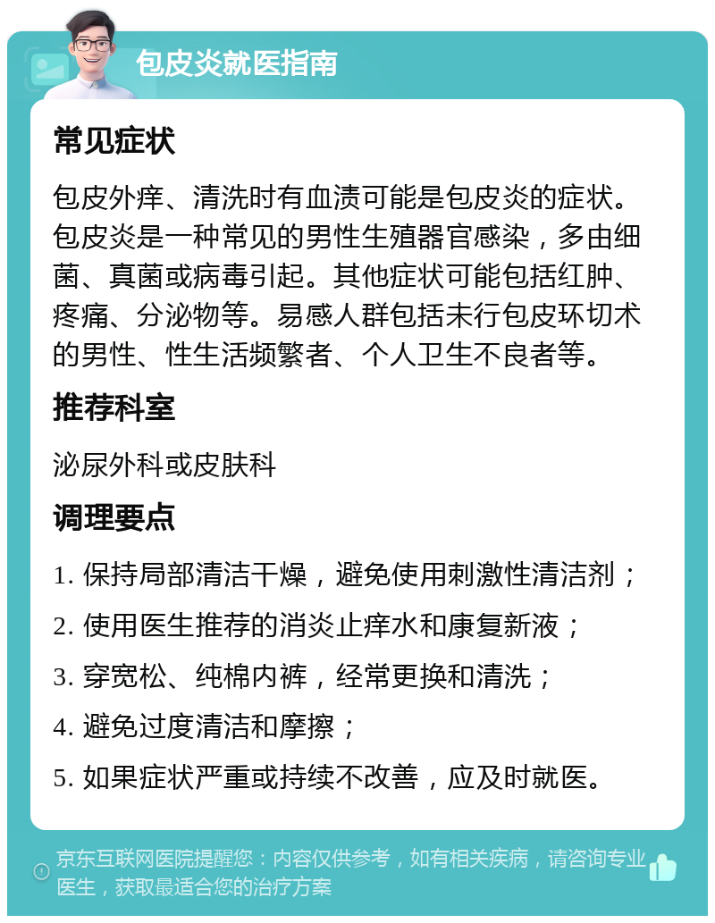 包皮炎就医指南 常见症状 包皮外痒、清洗时有血渍可能是包皮炎的症状。包皮炎是一种常见的男性生殖器官感染，多由细菌、真菌或病毒引起。其他症状可能包括红肿、疼痛、分泌物等。易感人群包括未行包皮环切术的男性、性生活频繁者、个人卫生不良者等。 推荐科室 泌尿外科或皮肤科 调理要点 1. 保持局部清洁干燥，避免使用刺激性清洁剂； 2. 使用医生推荐的消炎止痒水和康复新液； 3. 穿宽松、纯棉内裤，经常更换和清洗； 4. 避免过度清洁和摩擦； 5. 如果症状严重或持续不改善，应及时就医。