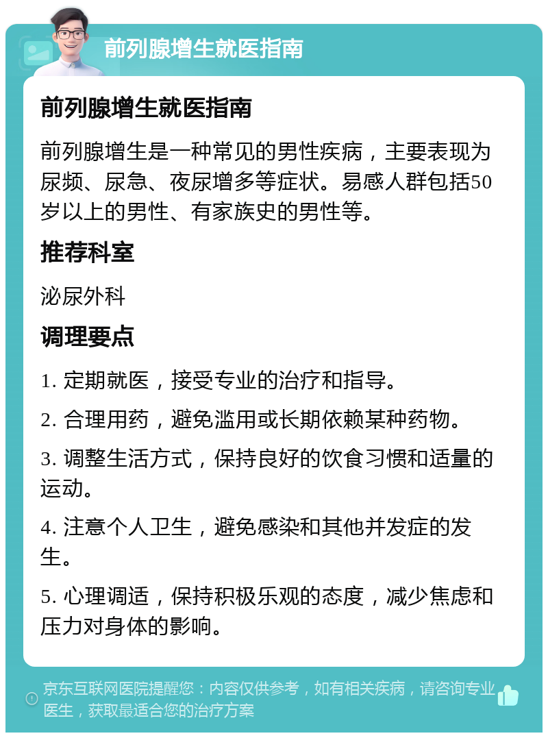 前列腺增生就医指南 前列腺增生就医指南 前列腺增生是一种常见的男性疾病，主要表现为尿频、尿急、夜尿增多等症状。易感人群包括50岁以上的男性、有家族史的男性等。 推荐科室 泌尿外科 调理要点 1. 定期就医，接受专业的治疗和指导。 2. 合理用药，避免滥用或长期依赖某种药物。 3. 调整生活方式，保持良好的饮食习惯和适量的运动。 4. 注意个人卫生，避免感染和其他并发症的发生。 5. 心理调适，保持积极乐观的态度，减少焦虑和压力对身体的影响。