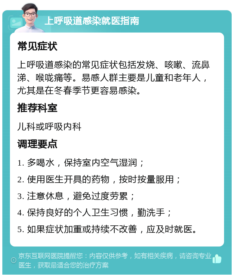 上呼吸道感染就医指南 常见症状 上呼吸道感染的常见症状包括发烧、咳嗽、流鼻涕、喉咙痛等。易感人群主要是儿童和老年人，尤其是在冬春季节更容易感染。 推荐科室 儿科或呼吸内科 调理要点 1. 多喝水，保持室内空气湿润； 2. 使用医生开具的药物，按时按量服用； 3. 注意休息，避免过度劳累； 4. 保持良好的个人卫生习惯，勤洗手； 5. 如果症状加重或持续不改善，应及时就医。