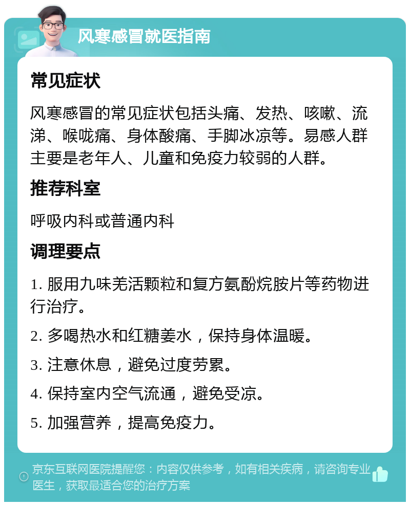 风寒感冒就医指南 常见症状 风寒感冒的常见症状包括头痛、发热、咳嗽、流涕、喉咙痛、身体酸痛、手脚冰凉等。易感人群主要是老年人、儿童和免疫力较弱的人群。 推荐科室 呼吸内科或普通内科 调理要点 1. 服用九味羌活颗粒和复方氨酚烷胺片等药物进行治疗。 2. 多喝热水和红糖姜水，保持身体温暖。 3. 注意休息，避免过度劳累。 4. 保持室内空气流通，避免受凉。 5. 加强营养，提高免疫力。