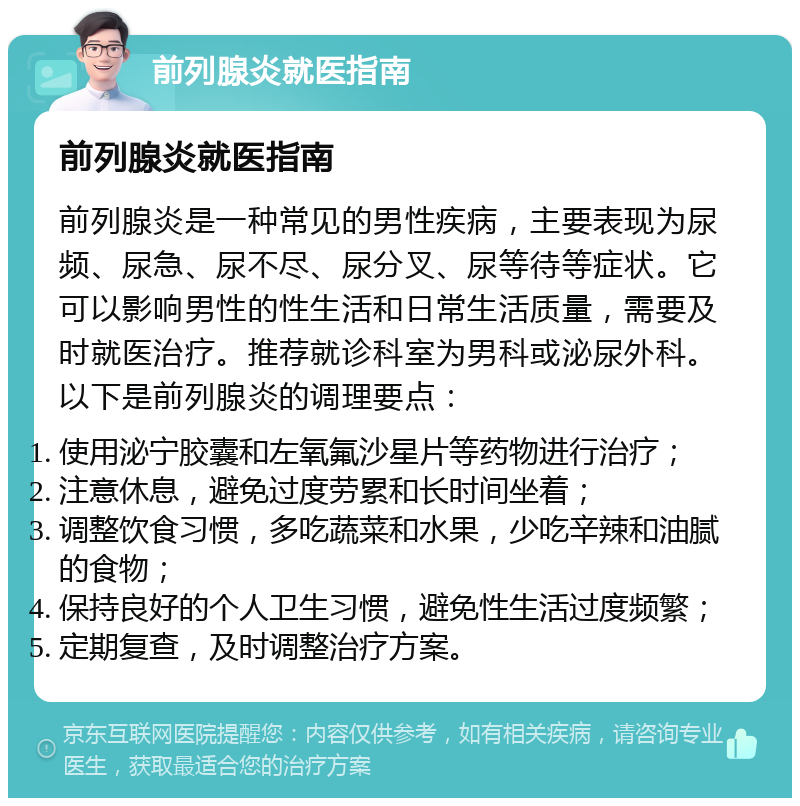 前列腺炎就医指南 前列腺炎就医指南 前列腺炎是一种常见的男性疾病，主要表现为尿频、尿急、尿不尽、尿分叉、尿等待等症状。它可以影响男性的性生活和日常生活质量，需要及时就医治疗。推荐就诊科室为男科或泌尿外科。以下是前列腺炎的调理要点： 使用泌宁胶囊和左氧氟沙星片等药物进行治疗； 注意休息，避免过度劳累和长时间坐着； 调整饮食习惯，多吃蔬菜和水果，少吃辛辣和油腻的食物； 保持良好的个人卫生习惯，避免性生活过度频繁； 定期复查，及时调整治疗方案。