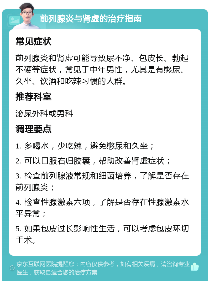 前列腺炎与肾虚的治疗指南 常见症状 前列腺炎和肾虚可能导致尿不净、包皮长、勃起不硬等症状，常见于中年男性，尤其是有憋尿、久坐、饮酒和吃辣习惯的人群。 推荐科室 泌尿外科或男科 调理要点 1. 多喝水，少吃辣，避免憋尿和久坐； 2. 可以口服右归胶囊，帮助改善肾虚症状； 3. 检查前列腺液常规和细菌培养，了解是否存在前列腺炎； 4. 检查性腺激素六项，了解是否存在性腺激素水平异常； 5. 如果包皮过长影响性生活，可以考虑包皮环切手术。