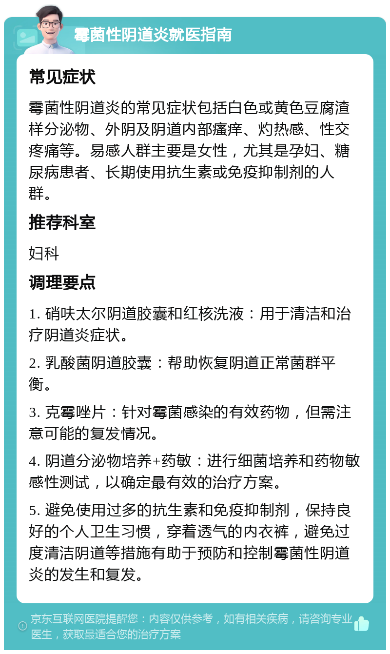 霉菌性阴道炎就医指南 常见症状 霉菌性阴道炎的常见症状包括白色或黄色豆腐渣样分泌物、外阴及阴道内部瘙痒、灼热感、性交疼痛等。易感人群主要是女性，尤其是孕妇、糖尿病患者、长期使用抗生素或免疫抑制剂的人群。 推荐科室 妇科 调理要点 1. 硝呋太尔阴道胶囊和红核洗液：用于清洁和治疗阴道炎症状。 2. 乳酸菌阴道胶囊：帮助恢复阴道正常菌群平衡。 3. 克霉唑片：针对霉菌感染的有效药物，但需注意可能的复发情况。 4. 阴道分泌物培养+药敏：进行细菌培养和药物敏感性测试，以确定最有效的治疗方案。 5. 避免使用过多的抗生素和免疫抑制剂，保持良好的个人卫生习惯，穿着透气的内衣裤，避免过度清洁阴道等措施有助于预防和控制霉菌性阴道炎的发生和复发。