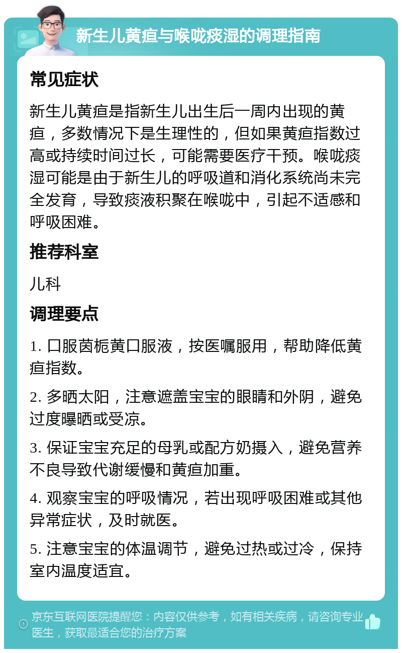 新生儿黄疸与喉咙痰湿的调理指南 常见症状 新生儿黄疸是指新生儿出生后一周内出现的黄疸，多数情况下是生理性的，但如果黄疸指数过高或持续时间过长，可能需要医疗干预。喉咙痰湿可能是由于新生儿的呼吸道和消化系统尚未完全发育，导致痰液积聚在喉咙中，引起不适感和呼吸困难。 推荐科室 儿科 调理要点 1. 口服茵栀黄口服液，按医嘱服用，帮助降低黄疸指数。 2. 多晒太阳，注意遮盖宝宝的眼睛和外阴，避免过度曝晒或受凉。 3. 保证宝宝充足的母乳或配方奶摄入，避免营养不良导致代谢缓慢和黄疸加重。 4. 观察宝宝的呼吸情况，若出现呼吸困难或其他异常症状，及时就医。 5. 注意宝宝的体温调节，避免过热或过冷，保持室内温度适宜。