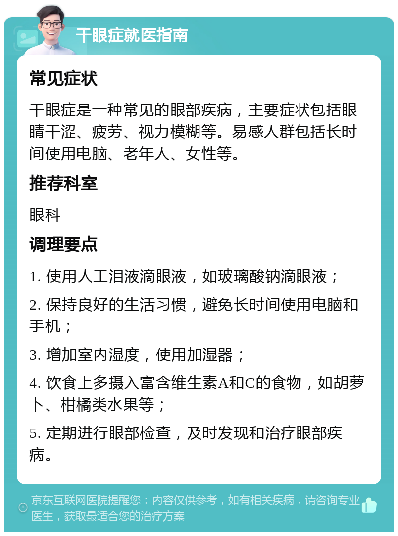 干眼症就医指南 常见症状 干眼症是一种常见的眼部疾病，主要症状包括眼睛干涩、疲劳、视力模糊等。易感人群包括长时间使用电脑、老年人、女性等。 推荐科室 眼科 调理要点 1. 使用人工泪液滴眼液，如玻璃酸钠滴眼液； 2. 保持良好的生活习惯，避免长时间使用电脑和手机； 3. 增加室内湿度，使用加湿器； 4. 饮食上多摄入富含维生素A和C的食物，如胡萝卜、柑橘类水果等； 5. 定期进行眼部检查，及时发现和治疗眼部疾病。