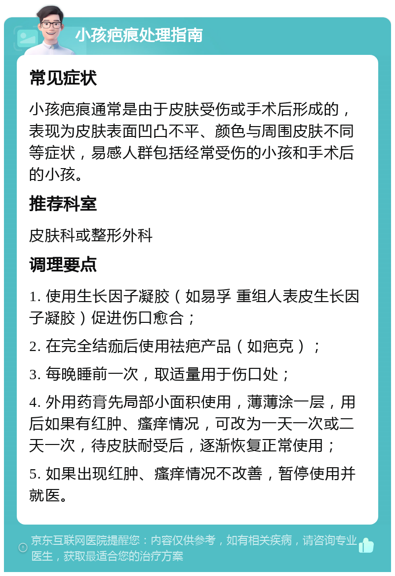 小孩疤痕处理指南 常见症状 小孩疤痕通常是由于皮肤受伤或手术后形成的，表现为皮肤表面凹凸不平、颜色与周围皮肤不同等症状，易感人群包括经常受伤的小孩和手术后的小孩。 推荐科室 皮肤科或整形外科 调理要点 1. 使用生长因子凝胶（如易孚 重组人表皮生长因子凝胶）促进伤口愈合； 2. 在完全结痂后使用祛疤产品（如疤克）； 3. 每晚睡前一次，取适量用于伤口处； 4. 外用药膏先局部小面积使用，薄薄涂一层，用后如果有红肿、瘙痒情况，可改为一天一次或二天一次，待皮肤耐受后，逐渐恢复正常使用； 5. 如果出现红肿、瘙痒情况不改善，暂停使用并就医。