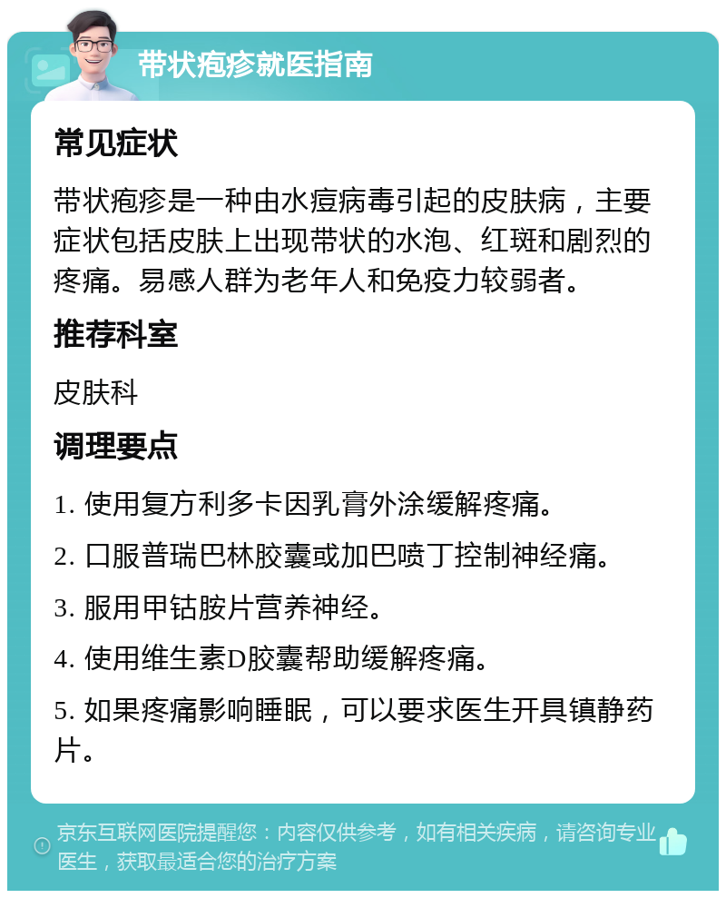 带状疱疹就医指南 常见症状 带状疱疹是一种由水痘病毒引起的皮肤病，主要症状包括皮肤上出现带状的水泡、红斑和剧烈的疼痛。易感人群为老年人和免疫力较弱者。 推荐科室 皮肤科 调理要点 1. 使用复方利多卡因乳膏外涂缓解疼痛。 2. 口服普瑞巴林胶囊或加巴喷丁控制神经痛。 3. 服用甲钴胺片营养神经。 4. 使用维生素D胶囊帮助缓解疼痛。 5. 如果疼痛影响睡眠，可以要求医生开具镇静药片。