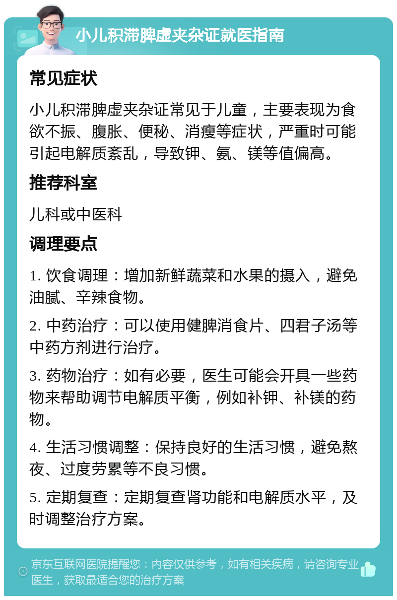 小儿积滞脾虚夹杂证就医指南 常见症状 小儿积滞脾虚夹杂证常见于儿童，主要表现为食欲不振、腹胀、便秘、消瘦等症状，严重时可能引起电解质紊乱，导致钾、氨、镁等值偏高。 推荐科室 儿科或中医科 调理要点 1. 饮食调理：增加新鲜蔬菜和水果的摄入，避免油腻、辛辣食物。 2. 中药治疗：可以使用健脾消食片、四君子汤等中药方剂进行治疗。 3. 药物治疗：如有必要，医生可能会开具一些药物来帮助调节电解质平衡，例如补钾、补镁的药物。 4. 生活习惯调整：保持良好的生活习惯，避免熬夜、过度劳累等不良习惯。 5. 定期复查：定期复查肾功能和电解质水平，及时调整治疗方案。