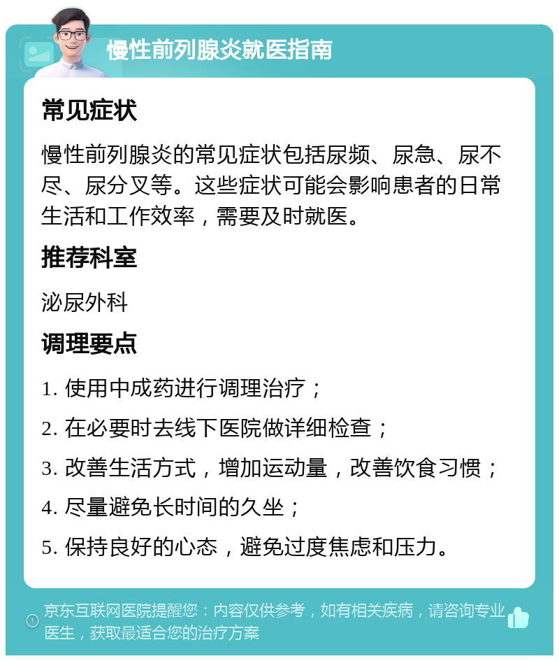 慢性前列腺炎就医指南 常见症状 慢性前列腺炎的常见症状包括尿频、尿急、尿不尽、尿分叉等。这些症状可能会影响患者的日常生活和工作效率，需要及时就医。 推荐科室 泌尿外科 调理要点 1. 使用中成药进行调理治疗； 2. 在必要时去线下医院做详细检查； 3. 改善生活方式，增加运动量，改善饮食习惯； 4. 尽量避免长时间的久坐； 5. 保持良好的心态，避免过度焦虑和压力。