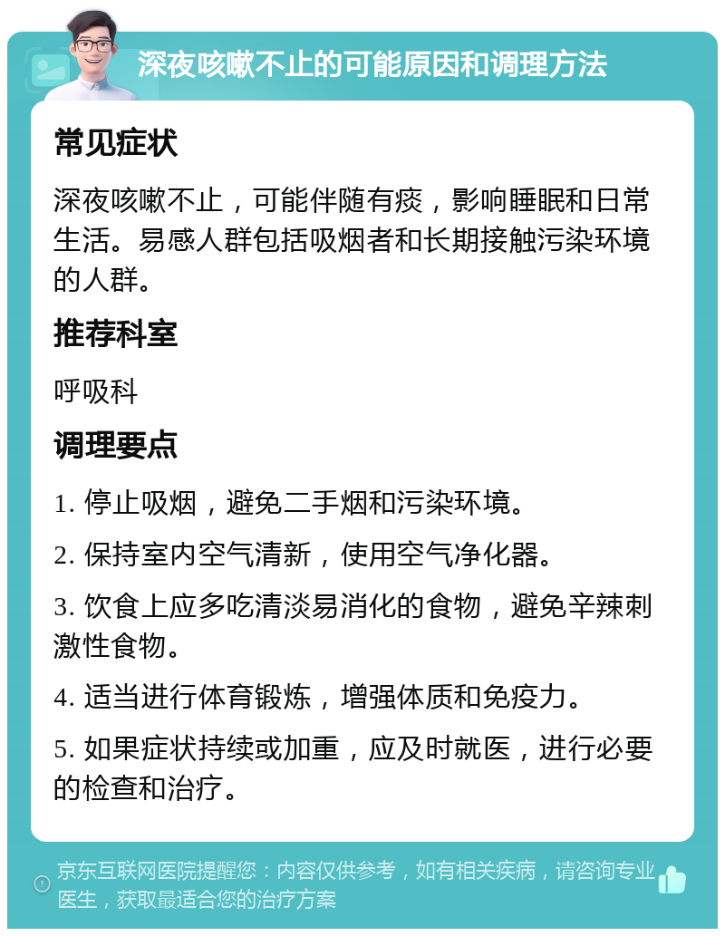 深夜咳嗽不止的可能原因和调理方法 常见症状 深夜咳嗽不止，可能伴随有痰，影响睡眠和日常生活。易感人群包括吸烟者和长期接触污染环境的人群。 推荐科室 呼吸科 调理要点 1. 停止吸烟，避免二手烟和污染环境。 2. 保持室内空气清新，使用空气净化器。 3. 饮食上应多吃清淡易消化的食物，避免辛辣刺激性食物。 4. 适当进行体育锻炼，增强体质和免疫力。 5. 如果症状持续或加重，应及时就医，进行必要的检查和治疗。