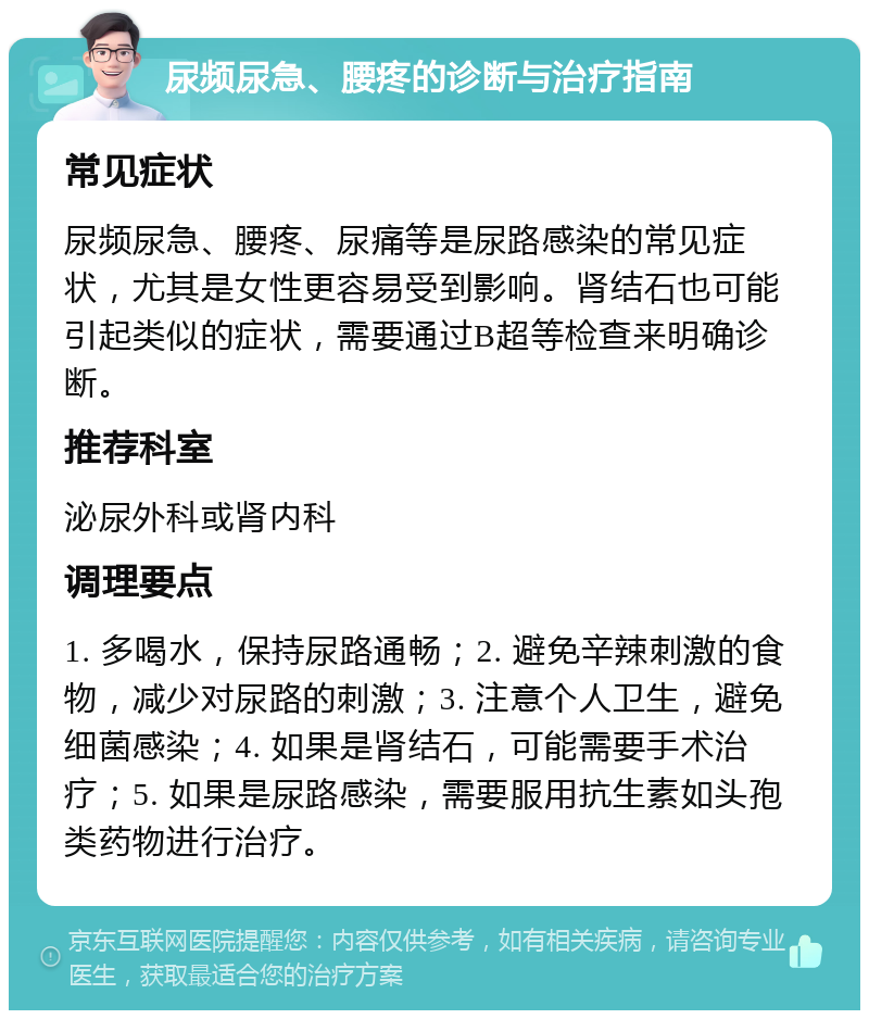 尿频尿急、腰疼的诊断与治疗指南 常见症状 尿频尿急、腰疼、尿痛等是尿路感染的常见症状，尤其是女性更容易受到影响。肾结石也可能引起类似的症状，需要通过B超等检查来明确诊断。 推荐科室 泌尿外科或肾内科 调理要点 1. 多喝水，保持尿路通畅；2. 避免辛辣刺激的食物，减少对尿路的刺激；3. 注意个人卫生，避免细菌感染；4. 如果是肾结石，可能需要手术治疗；5. 如果是尿路感染，需要服用抗生素如头孢类药物进行治疗。