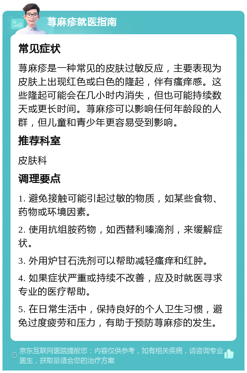 荨麻疹就医指南 常见症状 荨麻疹是一种常见的皮肤过敏反应，主要表现为皮肤上出现红色或白色的隆起，伴有瘙痒感。这些隆起可能会在几小时内消失，但也可能持续数天或更长时间。荨麻疹可以影响任何年龄段的人群，但儿童和青少年更容易受到影响。 推荐科室 皮肤科 调理要点 1. 避免接触可能引起过敏的物质，如某些食物、药物或环境因素。 2. 使用抗组胺药物，如西替利嗪滴剂，来缓解症状。 3. 外用炉甘石洗剂可以帮助减轻瘙痒和红肿。 4. 如果症状严重或持续不改善，应及时就医寻求专业的医疗帮助。 5. 在日常生活中，保持良好的个人卫生习惯，避免过度疲劳和压力，有助于预防荨麻疹的发生。