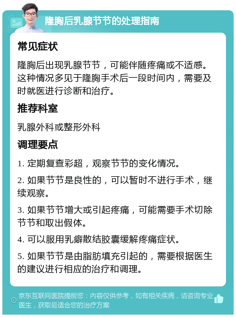 隆胸后乳腺节节的处理指南 常见症状 隆胸后出现乳腺节节，可能伴随疼痛或不适感。这种情况多见于隆胸手术后一段时间内，需要及时就医进行诊断和治疗。 推荐科室 乳腺外科或整形外科 调理要点 1. 定期复查彩超，观察节节的变化情况。 2. 如果节节是良性的，可以暂时不进行手术，继续观察。 3. 如果节节增大或引起疼痛，可能需要手术切除节节和取出假体。 4. 可以服用乳癖散结胶囊缓解疼痛症状。 5. 如果节节是由脂肪填充引起的，需要根据医生的建议进行相应的治疗和调理。