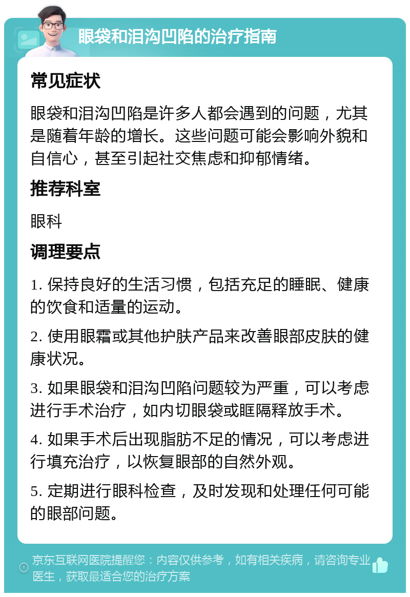 眼袋和泪沟凹陷的治疗指南 常见症状 眼袋和泪沟凹陷是许多人都会遇到的问题，尤其是随着年龄的增长。这些问题可能会影响外貌和自信心，甚至引起社交焦虑和抑郁情绪。 推荐科室 眼科 调理要点 1. 保持良好的生活习惯，包括充足的睡眠、健康的饮食和适量的运动。 2. 使用眼霜或其他护肤产品来改善眼部皮肤的健康状况。 3. 如果眼袋和泪沟凹陷问题较为严重，可以考虑进行手术治疗，如内切眼袋或眶隔释放手术。 4. 如果手术后出现脂肪不足的情况，可以考虑进行填充治疗，以恢复眼部的自然外观。 5. 定期进行眼科检查，及时发现和处理任何可能的眼部问题。