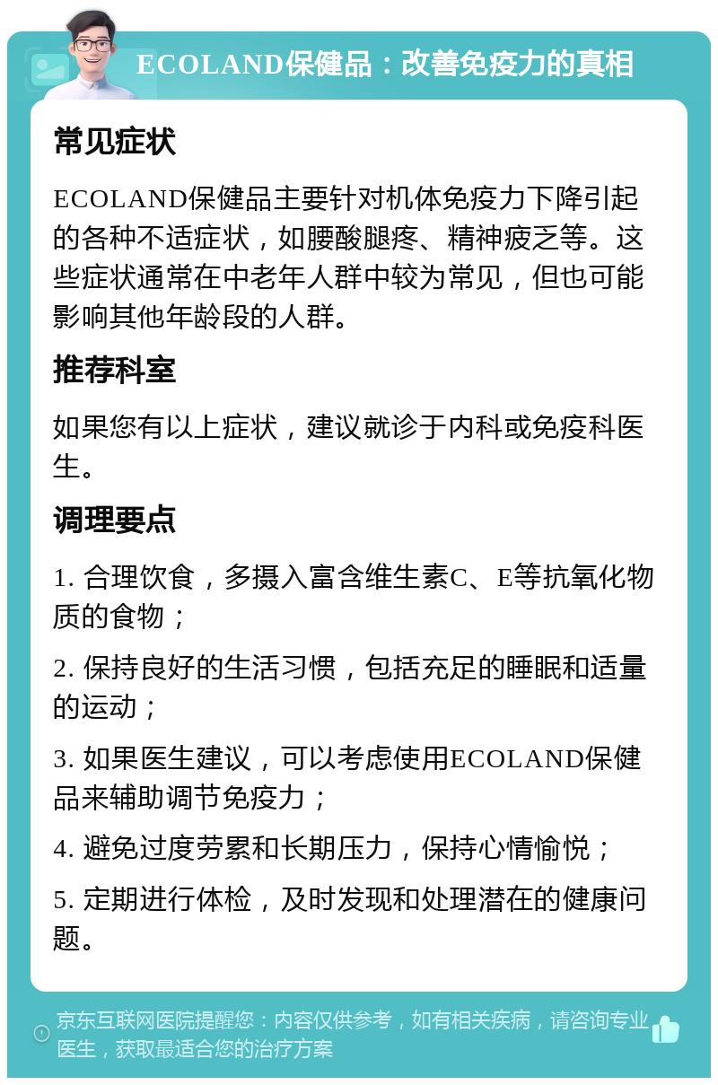 ECOLAND保健品：改善免疫力的真相 常见症状 ECOLAND保健品主要针对机体免疫力下降引起的各种不适症状，如腰酸腿疼、精神疲乏等。这些症状通常在中老年人群中较为常见，但也可能影响其他年龄段的人群。 推荐科室 如果您有以上症状，建议就诊于内科或免疫科医生。 调理要点 1. 合理饮食，多摄入富含维生素C、E等抗氧化物质的食物； 2. 保持良好的生活习惯，包括充足的睡眠和适量的运动； 3. 如果医生建议，可以考虑使用ECOLAND保健品来辅助调节免疫力； 4. 避免过度劳累和长期压力，保持心情愉悦； 5. 定期进行体检，及时发现和处理潜在的健康问题。