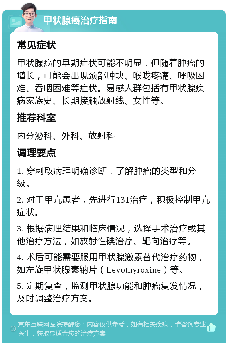 甲状腺癌治疗指南 常见症状 甲状腺癌的早期症状可能不明显，但随着肿瘤的增长，可能会出现颈部肿块、喉咙疼痛、呼吸困难、吞咽困难等症状。易感人群包括有甲状腺疾病家族史、长期接触放射线、女性等。 推荐科室 内分泌科、外科、放射科 调理要点 1. 穿刺取病理明确诊断，了解肿瘤的类型和分级。 2. 对于甲亢患者，先进行131治疗，积极控制甲亢症状。 3. 根据病理结果和临床情况，选择手术治疗或其他治疗方法，如放射性碘治疗、靶向治疗等。 4. 术后可能需要服用甲状腺激素替代治疗药物，如左旋甲状腺素钠片（Levothyroxine）等。 5. 定期复查，监测甲状腺功能和肿瘤复发情况，及时调整治疗方案。