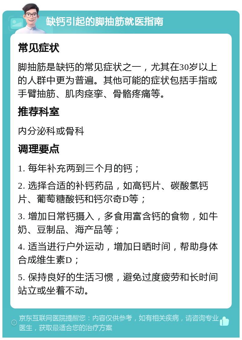 缺钙引起的脚抽筋就医指南 常见症状 脚抽筋是缺钙的常见症状之一，尤其在30岁以上的人群中更为普遍。其他可能的症状包括手指或手臂抽筋、肌肉痉挛、骨骼疼痛等。 推荐科室 内分泌科或骨科 调理要点 1. 每年补充两到三个月的钙； 2. 选择合适的补钙药品，如高钙片、碳酸氢钙片、葡萄糖酸钙和钙尔奇D等； 3. 增加日常钙摄入，多食用富含钙的食物，如牛奶、豆制品、海产品等； 4. 适当进行户外运动，增加日晒时间，帮助身体合成维生素D； 5. 保持良好的生活习惯，避免过度疲劳和长时间站立或坐着不动。