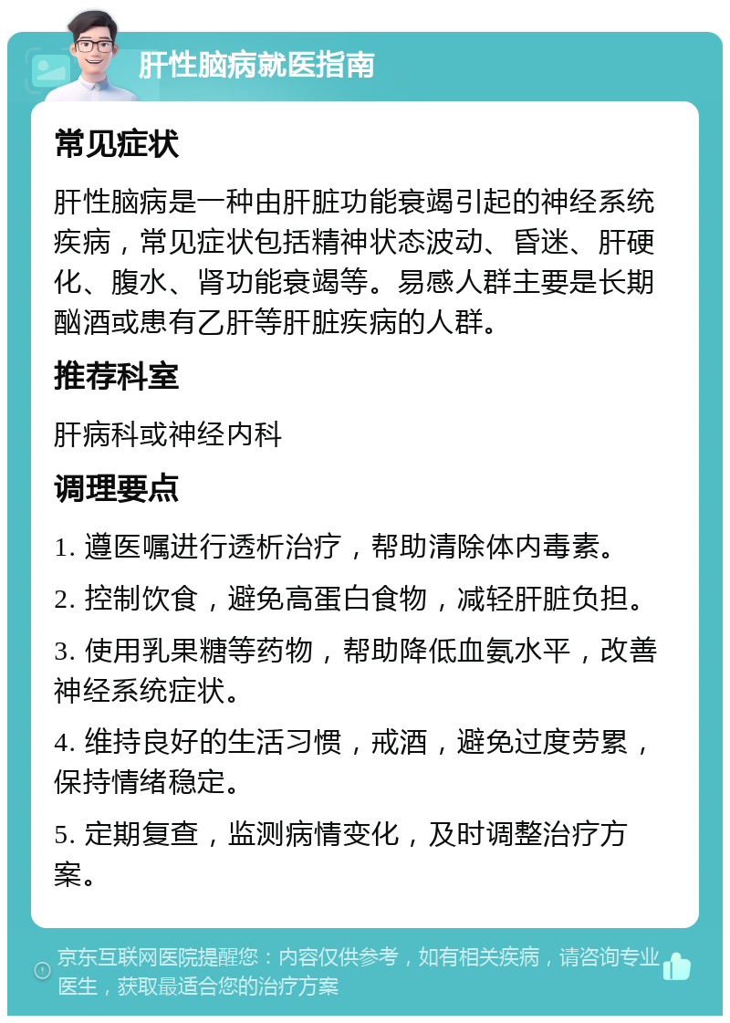 肝性脑病就医指南 常见症状 肝性脑病是一种由肝脏功能衰竭引起的神经系统疾病，常见症状包括精神状态波动、昏迷、肝硬化、腹水、肾功能衰竭等。易感人群主要是长期酗酒或患有乙肝等肝脏疾病的人群。 推荐科室 肝病科或神经内科 调理要点 1. 遵医嘱进行透析治疗，帮助清除体内毒素。 2. 控制饮食，避免高蛋白食物，减轻肝脏负担。 3. 使用乳果糖等药物，帮助降低血氨水平，改善神经系统症状。 4. 维持良好的生活习惯，戒酒，避免过度劳累，保持情绪稳定。 5. 定期复查，监测病情变化，及时调整治疗方案。