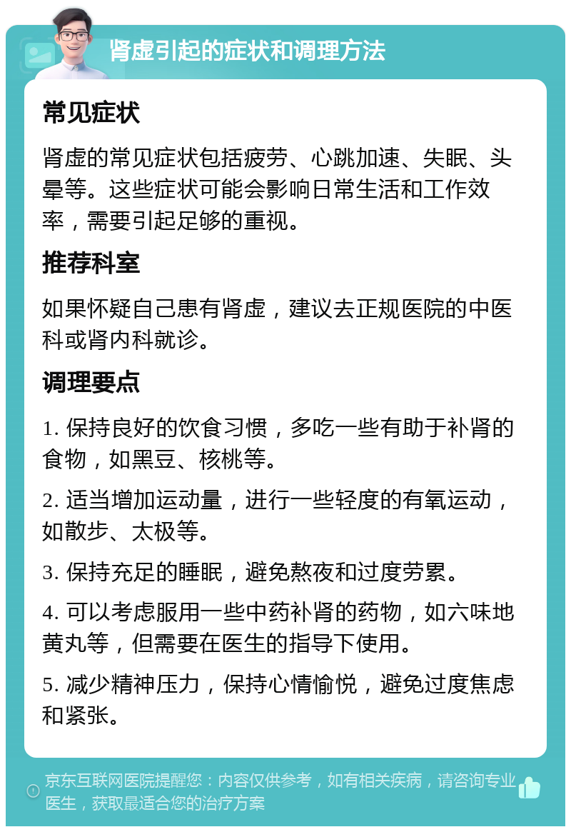 肾虚引起的症状和调理方法 常见症状 肾虚的常见症状包括疲劳、心跳加速、失眠、头晕等。这些症状可能会影响日常生活和工作效率，需要引起足够的重视。 推荐科室 如果怀疑自己患有肾虚，建议去正规医院的中医科或肾内科就诊。 调理要点 1. 保持良好的饮食习惯，多吃一些有助于补肾的食物，如黑豆、核桃等。 2. 适当增加运动量，进行一些轻度的有氧运动，如散步、太极等。 3. 保持充足的睡眠，避免熬夜和过度劳累。 4. 可以考虑服用一些中药补肾的药物，如六味地黄丸等，但需要在医生的指导下使用。 5. 减少精神压力，保持心情愉悦，避免过度焦虑和紧张。