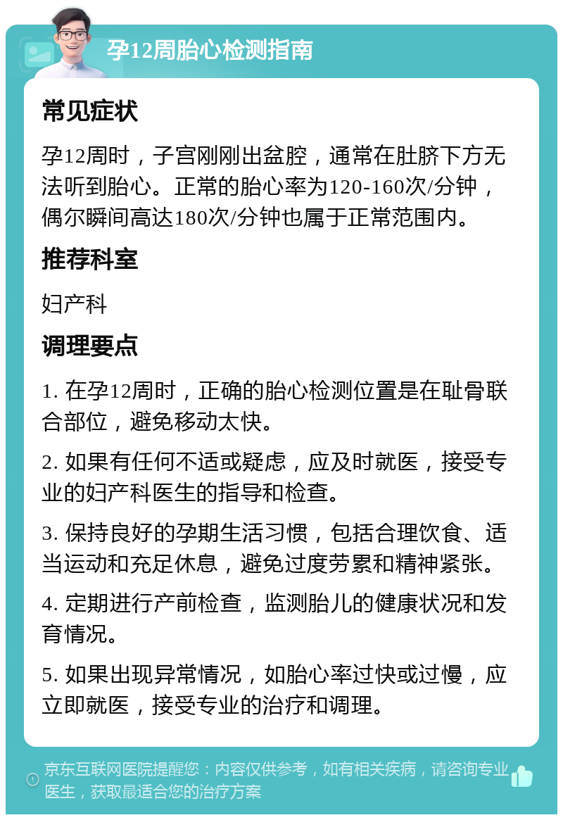 孕12周胎心检测指南 常见症状 孕12周时，子宫刚刚出盆腔，通常在肚脐下方无法听到胎心。正常的胎心率为120-160次/分钟，偶尔瞬间高达180次/分钟也属于正常范围内。 推荐科室 妇产科 调理要点 1. 在孕12周时，正确的胎心检测位置是在耻骨联合部位，避免移动太快。 2. 如果有任何不适或疑虑，应及时就医，接受专业的妇产科医生的指导和检查。 3. 保持良好的孕期生活习惯，包括合理饮食、适当运动和充足休息，避免过度劳累和精神紧张。 4. 定期进行产前检查，监测胎儿的健康状况和发育情况。 5. 如果出现异常情况，如胎心率过快或过慢，应立即就医，接受专业的治疗和调理。