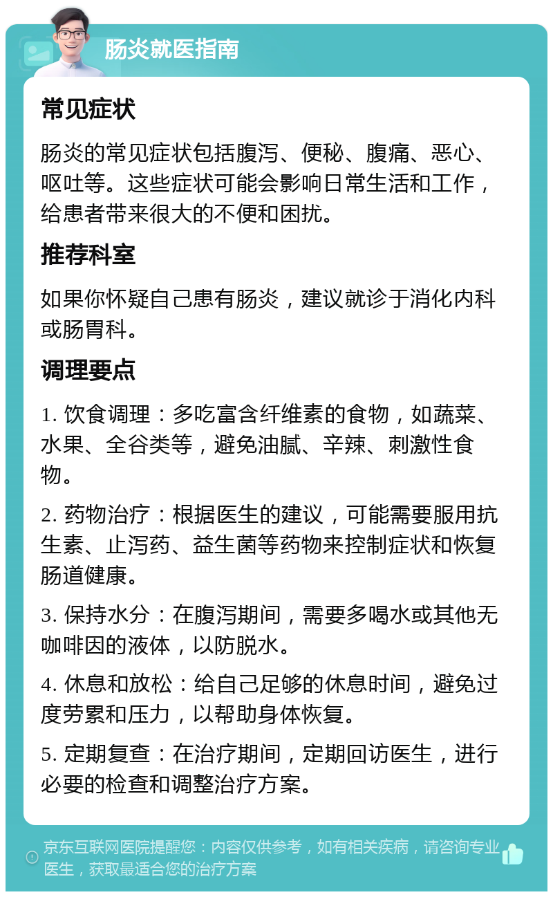 肠炎就医指南 常见症状 肠炎的常见症状包括腹泻、便秘、腹痛、恶心、呕吐等。这些症状可能会影响日常生活和工作，给患者带来很大的不便和困扰。 推荐科室 如果你怀疑自己患有肠炎，建议就诊于消化内科或肠胃科。 调理要点 1. 饮食调理：多吃富含纤维素的食物，如蔬菜、水果、全谷类等，避免油腻、辛辣、刺激性食物。 2. 药物治疗：根据医生的建议，可能需要服用抗生素、止泻药、益生菌等药物来控制症状和恢复肠道健康。 3. 保持水分：在腹泻期间，需要多喝水或其他无咖啡因的液体，以防脱水。 4. 休息和放松：给自己足够的休息时间，避免过度劳累和压力，以帮助身体恢复。 5. 定期复查：在治疗期间，定期回访医生，进行必要的检查和调整治疗方案。